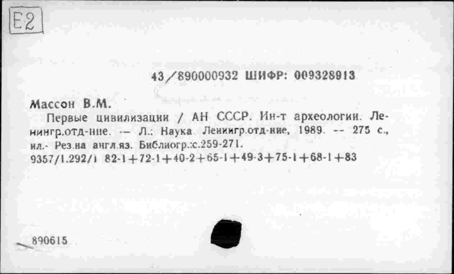 ﻿43/890000932 ШИФР: 009328913
Массон В.М.
Первые цивилизации / АН СССР. Ин-т археологии. Ле-иингр.отд-ние. — Л.: Наука Лениигр.отд-ние, 1989. — 275 с., ил.- Рез.на англ яз. Библиогр.:с.259-271.
9357/1.292/І 82-1 + 72-1+40-2 4-65-14-49 3+75-1+68-14-83
890615